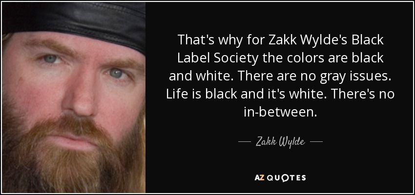 That's why for Zakk Wylde's Black Label Society the colors are black and white. There are no gray issues. Life is black and it's white. There's no in-between. - Zakk Wylde
