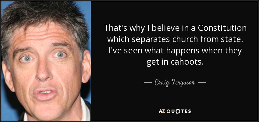 That's why I believe in a Constitution which separates church from state. I've seen what happens when they get in cahoots. - Craig Ferguson
