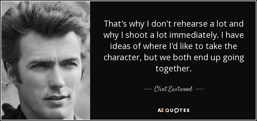 That's why I don't rehearse a lot and why I shoot a lot immediately. I have ideas of where I'd like to take the character, but we both end up going together. - Clint Eastwood