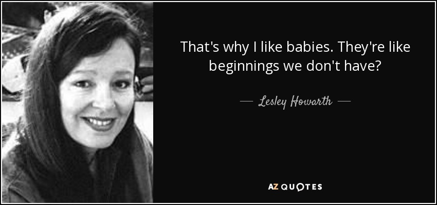 That's why I like babies. They're like beginnings we don't have? - Lesley Howarth