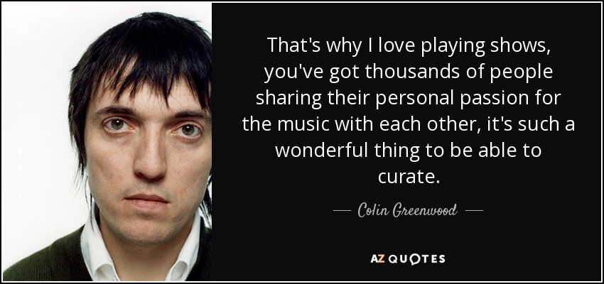 That's why I love playing shows, you've got thousands of people sharing their personal passion for the music with each other, it's such a wonderful thing to be able to curate. - Colin Greenwood
