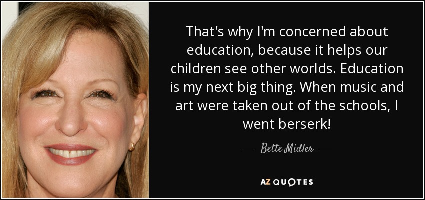 That's why I'm concerned about education, because it helps our children see other worlds. Education is my next big thing. When music and art were taken out of the schools, I went berserk! - Bette Midler