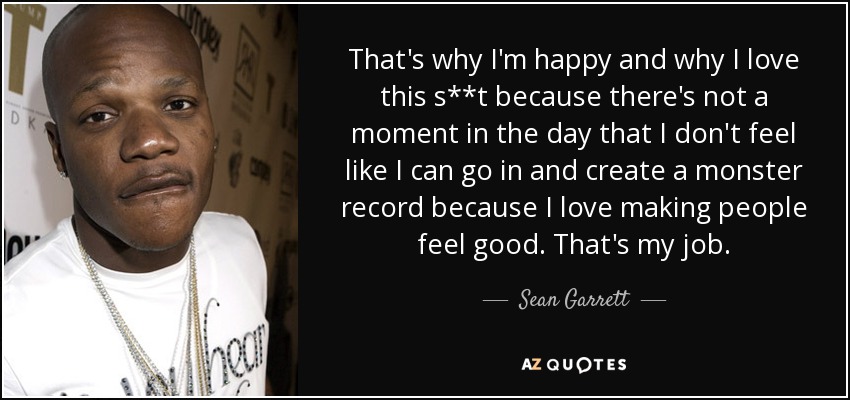 That's why I'm happy and why I love this s**t because there's not a moment in the day that I don't feel like I can go in and create a monster record because I love making people feel good. That's my job. - Sean Garrett