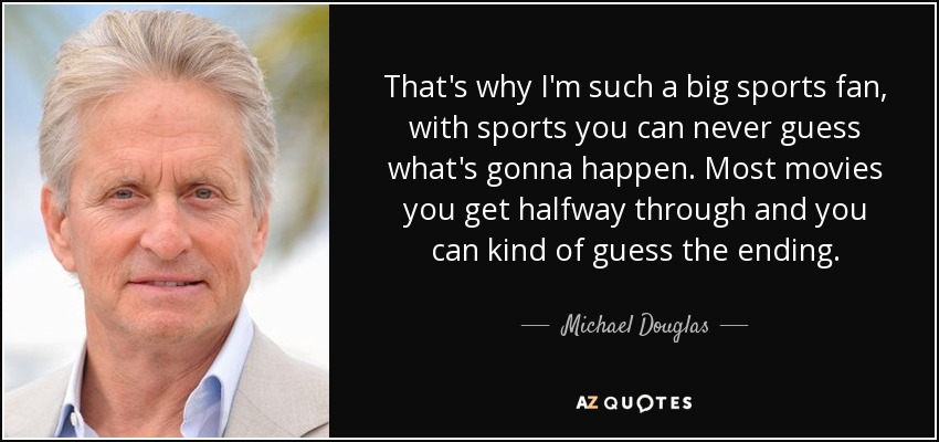 That's why I'm such a big sports fan, with sports you can never guess what's gonna happen. Most movies you get halfway through and you can kind of guess the ending. - Michael Douglas