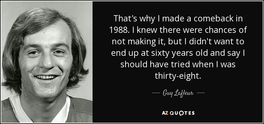 That's why I made a comeback in 1988. I knew there were chances of not making it, but I didn't want to end up at sixty years old and say I should have tried when I was thirty-eight. - Guy Lafleur