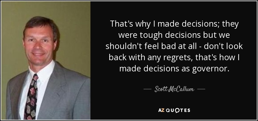 That's why I made decisions; they were tough decisions but we shouldn't feel bad at all - don't look back with any regrets, that's how I made decisions as governor. - Scott McCallum