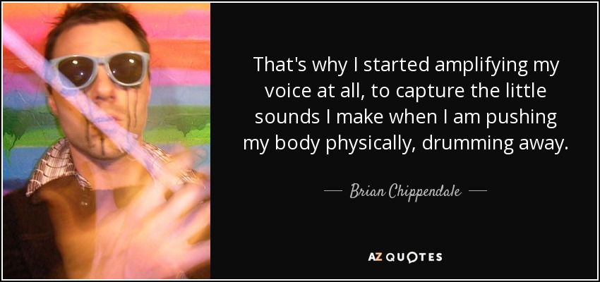 That's why I started amplifying my voice at all, to capture the little sounds I make when I am pushing my body physically, drumming away. - Brian Chippendale