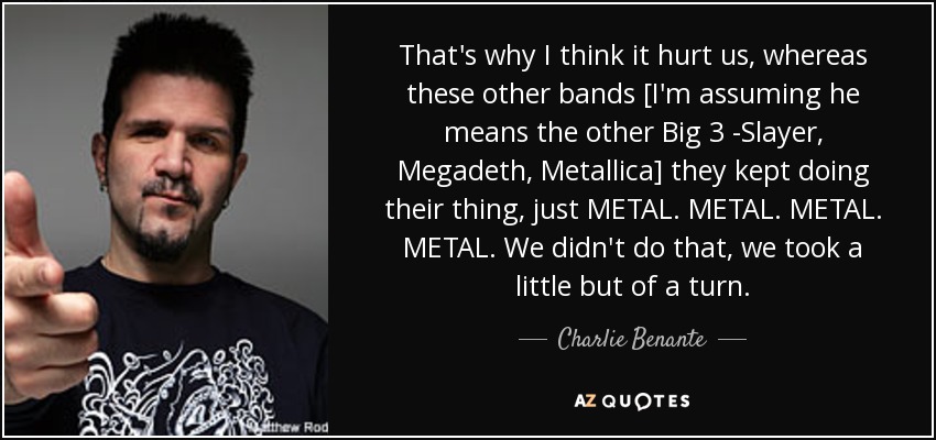 That's why I think it hurt us, whereas these other bands [I'm assuming he means the other Big 3 -Slayer, Megadeth, Metallica] they kept doing their thing, just METAL. METAL. METAL. METAL. We didn't do that, we took a little but of a turn. - Charlie Benante