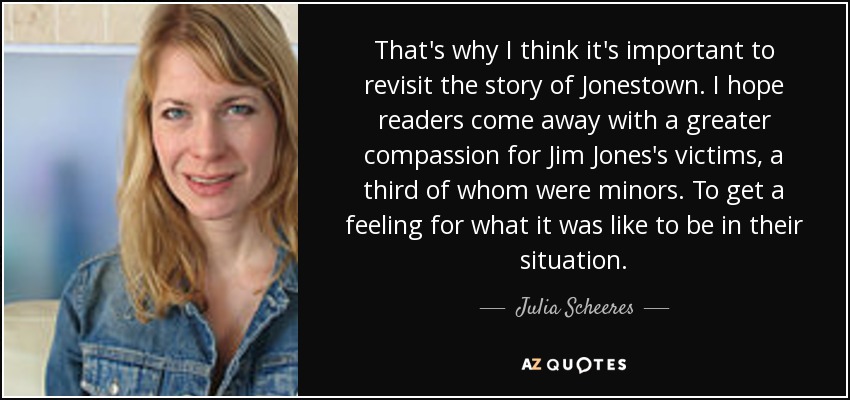 That's why I think it's important to revisit the story of Jonestown. I hope readers come away with a greater compassion for Jim Jones's victims, a third of whom were minors. To get a feeling for what it was like to be in their situation. - Julia Scheeres