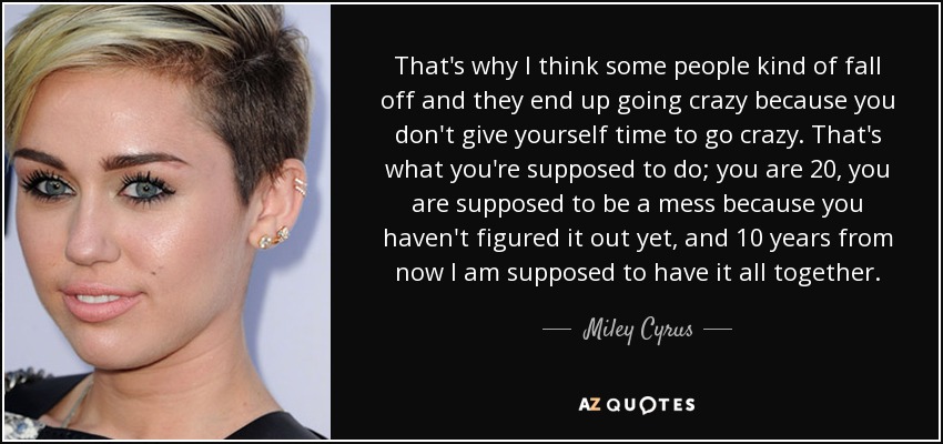 That's why I think some people kind of fall off and they end up going crazy because you don't give yourself time to go crazy. That's what you're supposed to do; you are 20, you are supposed to be a mess because you haven't figured it out yet, and 10 years from now I am supposed to have it all together. - Miley Cyrus