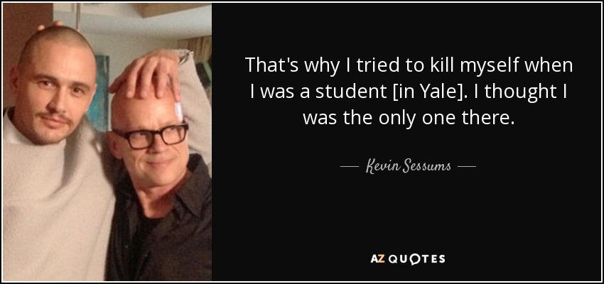That's why I tried to kill myself when I was a student [in Yale]. I thought I was the only one there. - Kevin Sessums