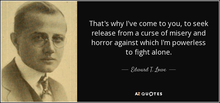 That's why I've come to you, to seek release from a curse of misery and horror against which I'm powerless to fight alone. - Edward T. Lowe, Jr.