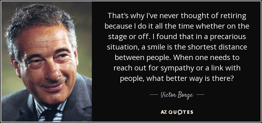 That's why I've never thought of retiring because I do it all the time whether on the stage or off. I found that in a precarious situation, a smile is the shortest distance between people. When one needs to reach out for sympathy or a link with people, what better way is there? - Victor Borge