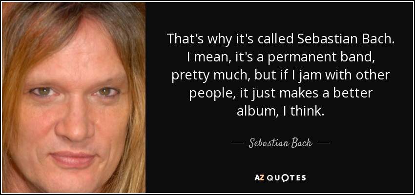 That's why it's called Sebastian Bach. I mean, it's a permanent band, pretty much, but if I jam with other people, it just makes a better album, I think. - Sebastian Bach