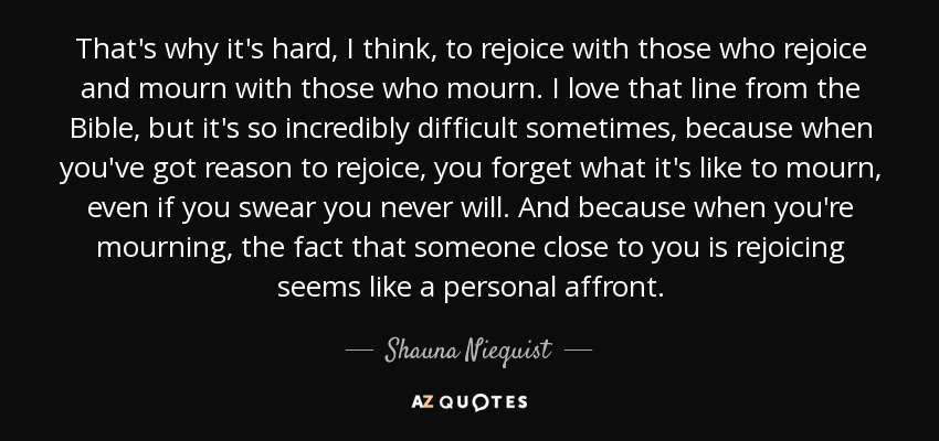 That's why it's hard, I think, to rejoice with those who rejoice and mourn with those who mourn. I love that line from the Bible, but it's so incredibly difficult sometimes, because when you've got reason to rejoice, you forget what it's like to mourn, even if you swear you never will. And because when you're mourning, the fact that someone close to you is rejoicing seems like a personal affront. - Shauna Niequist