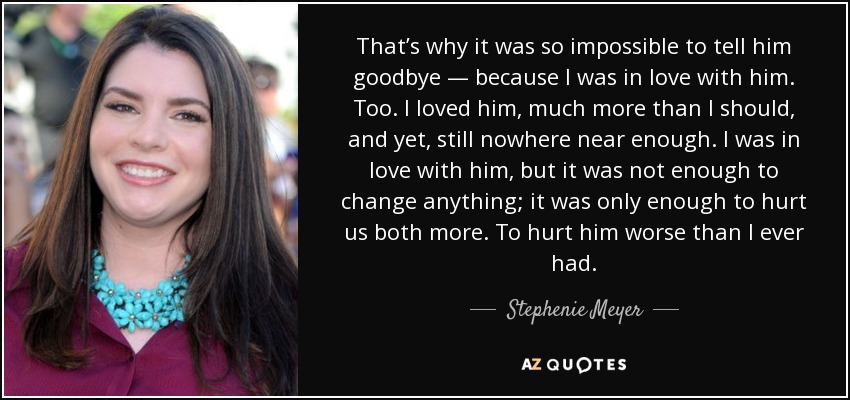 That’s why it was so impossible to tell him goodbye — because I was in love with him. Too. I loved him, much more than I should, and yet, still nowhere near enough. I was in love with him, but it was not enough to change anything; it was only enough to hurt us both more. To hurt him worse than I ever had. - Stephenie Meyer