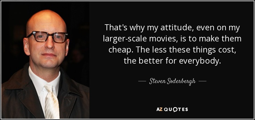 That's why my attitude, even on my larger-scale movies, is to make them cheap. The less these things cost, the better for everybody. - Steven Soderbergh