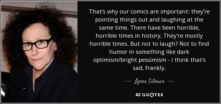 That's why our comics are important: they're pointing things out and laughing at the same time. There have been horrible, horrible times in history. They're mostly horrible times. But not to laugh? Not to find humor in something like dark optimism/bright pessimism - I think that's sad, frankly. - Lynne Tillman
