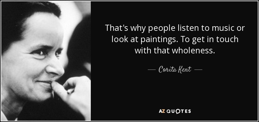 That's why people listen to music or look at paintings. To get in touch with that wholeness. - Corita Kent