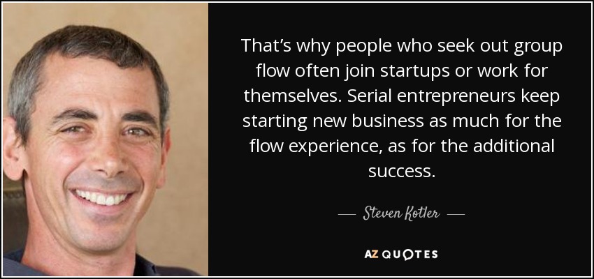 That’s why people who seek out group flow often join startups or work for themselves. Serial entrepreneurs keep starting new business as much for the flow experience, as for the additional success. - Steven Kotler
