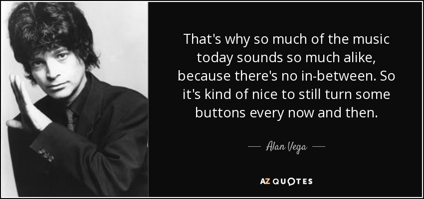 That's why so much of the music today sounds so much alike, because there's no in-between. So it's kind of nice to still turn some buttons every now and then. - Alan Vega