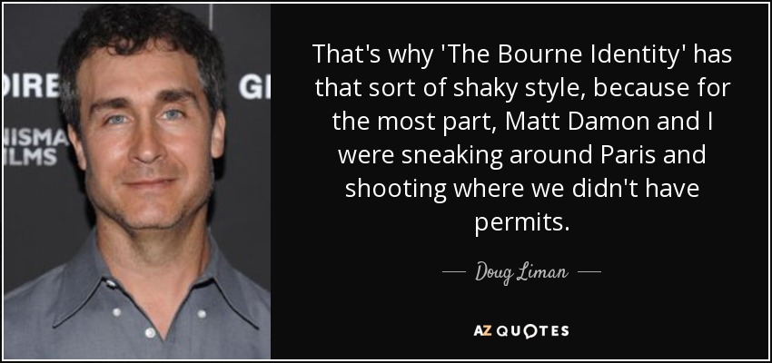 That's why 'The Bourne Identity' has that sort of shaky style, because for the most part, Matt Damon and I were sneaking around Paris and shooting where we didn't have permits. - Doug Liman