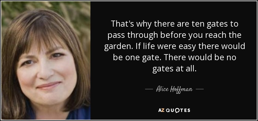 That's why there are ten gates to pass through before you reach the garden. If life were easy there would be one gate. There would be no gates at all. - Alice Hoffman