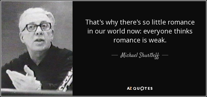 That's why there's so little romance in our world now: everyone thinks romance is weak. - Michael Shurtleff