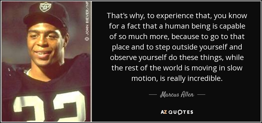 That's why, to experience that, you know for a fact that a human being is capable of so much more, because to go to that place and to step outside yourself and observe yourself do these things, while the rest of the world is moving in slow motion, is really incredible. - Marcus Allen