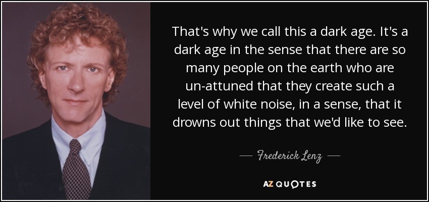 That's why we call this a dark age. It's a dark age in the sense that there are so many people on the earth who are un-attuned that they create such a level of white noise, in a sense, that it drowns out things that we'd like to see. - Frederick Lenz