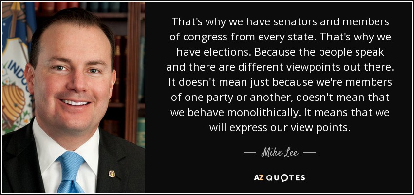 That's why we have senators and members of congress from every state. That's why we have elections. Because the people speak and there are different viewpoints out there. It doesn't mean just because we're members of one party or another, doesn't mean that we behave monolithically. It means that we will express our view points. - Mike Lee