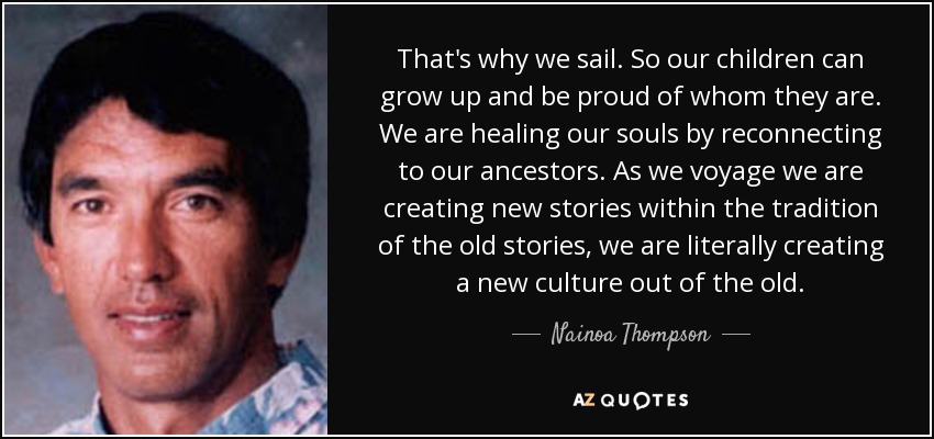 That's why we sail. So our children can grow up and be proud of whom they are. We are healing our souls by reconnecting to our ancestors. As we voyage we are creating new stories within the tradition of the old stories, we are literally creating a new culture out of the old. - Nainoa Thompson