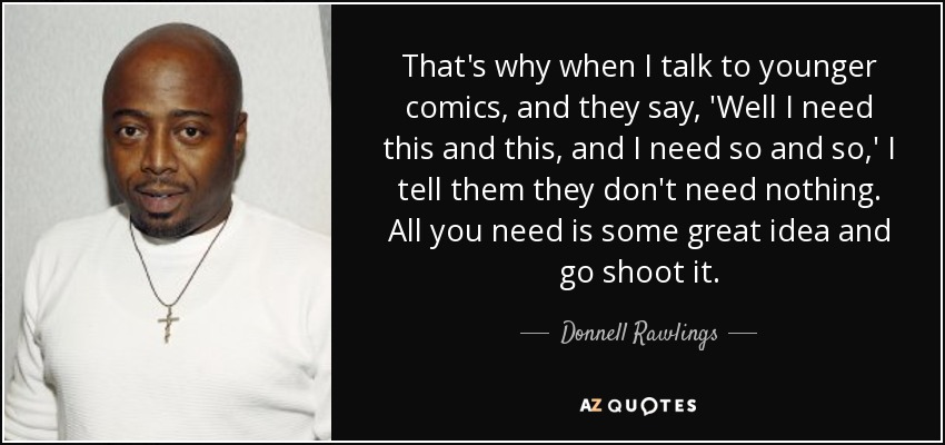 That's why when I talk to younger comics, and they say, 'Well I need this and this, and I need so and so,' I tell them they don't need nothing. All you need is some great idea and go shoot it. - Donnell Rawlings