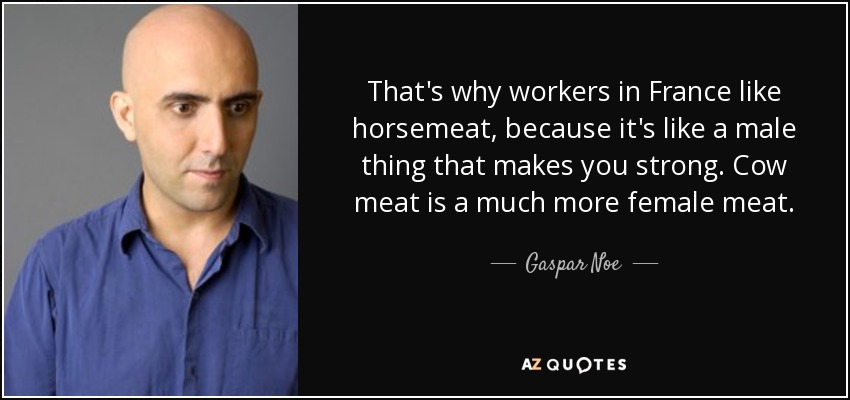 That's why workers in France like horsemeat, because it's like a male thing that makes you strong. Cow meat is a much more female meat. - Gaspar Noe