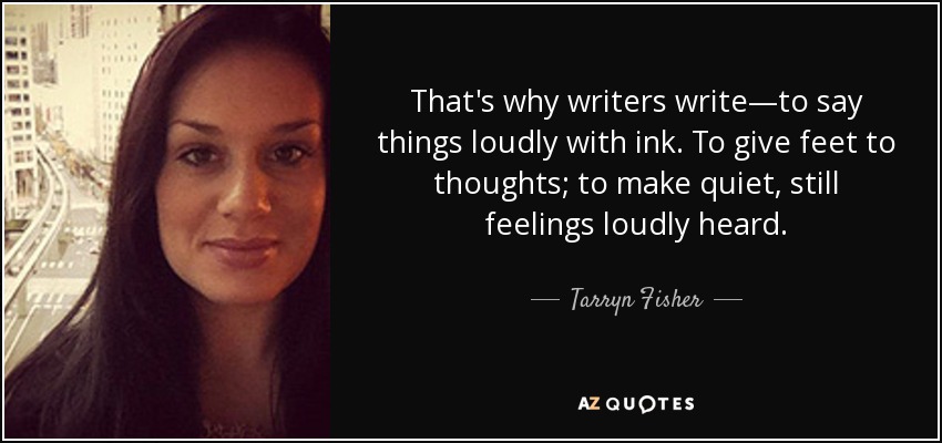 That's why writers write—to say things loudly with ink. To give feet to thoughts; to make quiet, still feelings loudly heard. - Tarryn Fisher