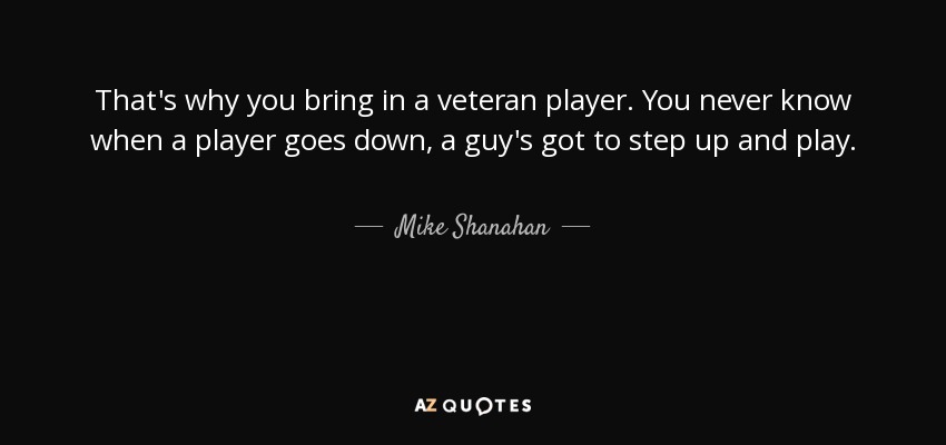 That's why you bring in a veteran player. You never know when a player goes down, a guy's got to step up and play. - Mike Shanahan