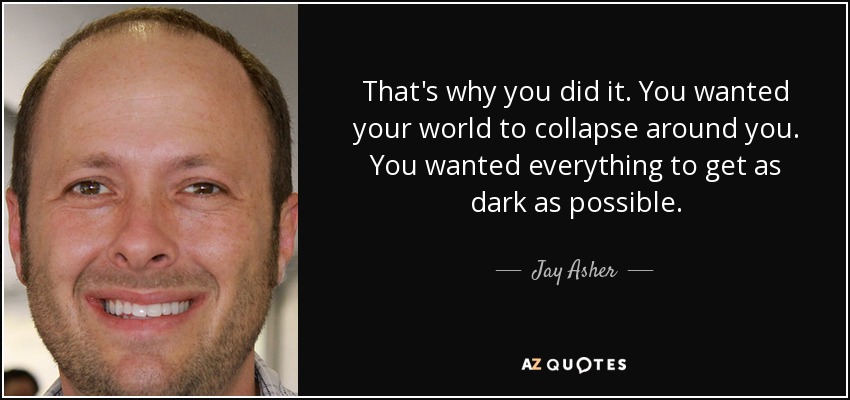 That's why you did it. You wanted your world to collapse around you. You wanted everything to get as dark as possible. - Jay Asher