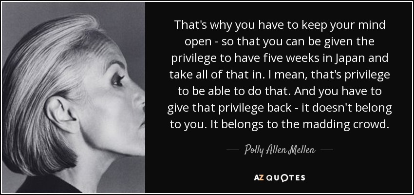 That's why you have to keep your mind open - so that you can be given the privilege to have five weeks in Japan and take all of that in. I mean, that's privilege to be able to do that. And you have to give that privilege back - it doesn't belong to you. It belongs to the madding crowd. - Polly Allen Mellen