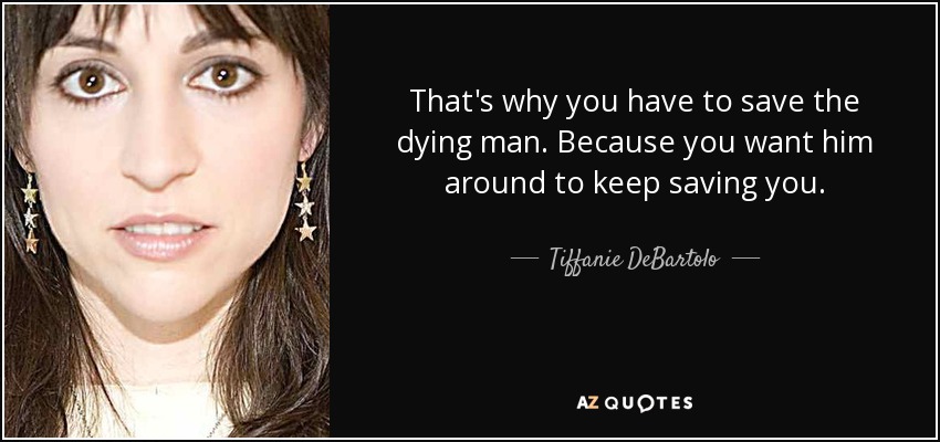 That's why you have to save the dying man. Because you want him around to keep saving you. - Tiffanie DeBartolo