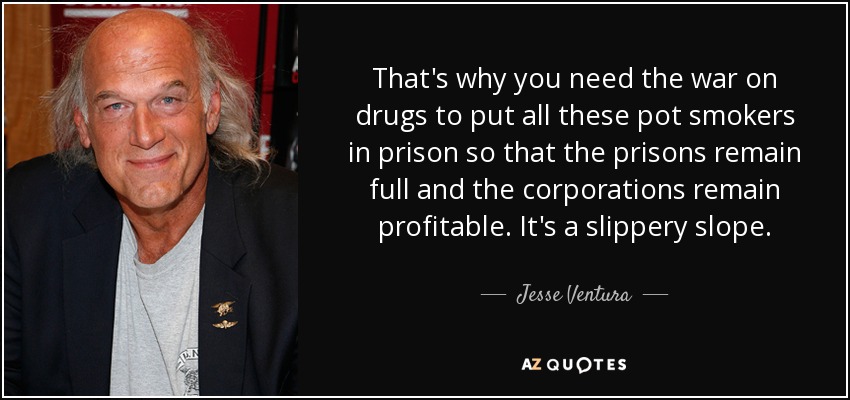That's why you need the war on drugs to put all these pot smokers in prison so that the prisons remain full and the corporations remain profitable. It's a slippery slope. - Jesse Ventura