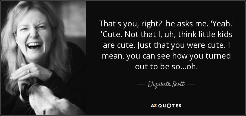 That's you, right?' he asks me. 'Yeah.' 'Cute. Not that I, uh, think little kids are cute. Just that you were cute. I mean, you can see how you turned out to be so...oh. - Elizabeth Scott