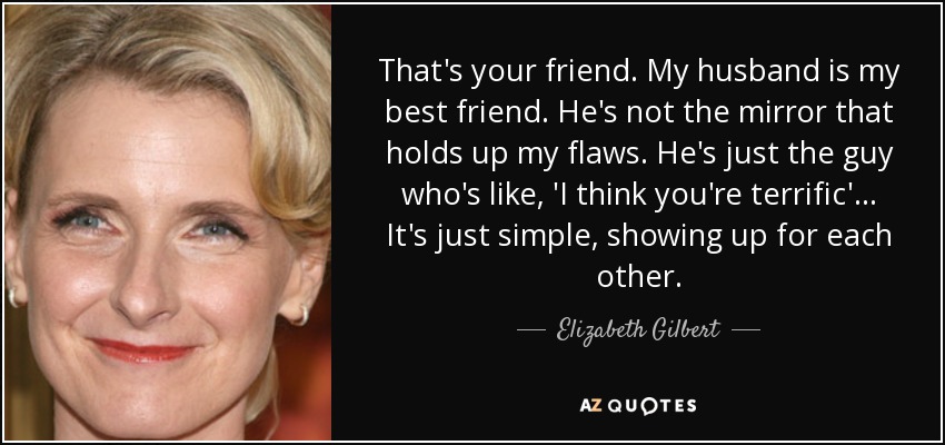 That's your friend. My husband is my best friend. He's not the mirror that holds up my flaws. He's just the guy who's like, 'I think you're terrific'... It's just simple, showing up for each other. - Elizabeth Gilbert