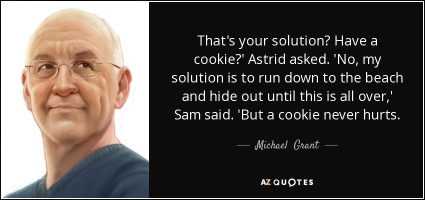 That's your solution? Have a cookie?' Astrid asked. 'No, my solution is to run down to the beach and hide out until this is all over,' Sam said. 'But a cookie never hurts. - Michael  Grant