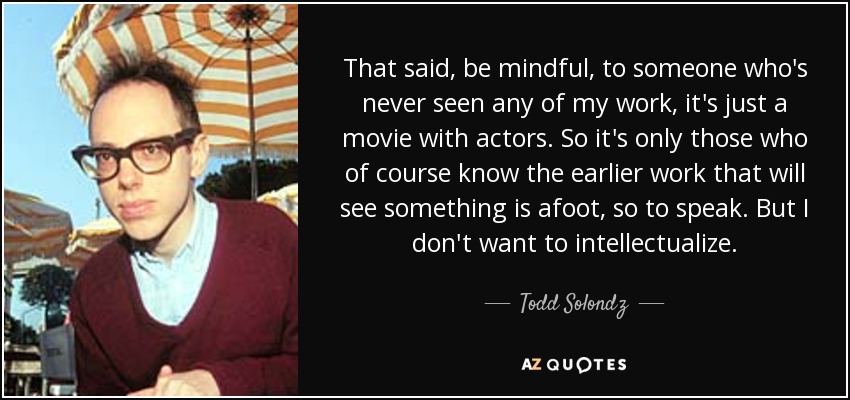 That said, be mindful, to someone who's never seen any of my work, it's just a movie with actors. So it's only those who of course know the earlier work that will see something is afoot, so to speak. But I don't want to intellectualize. - Todd Solondz