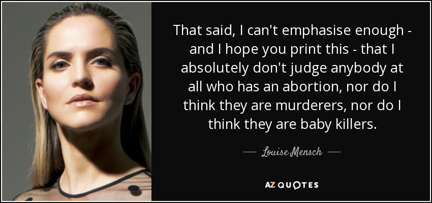 That said, I can't emphasise enough - and I hope you print this - that I absolutely don't judge anybody at all who has an abortion, nor do I think they are murderers, nor do I think they are baby killers. - Louise Mensch