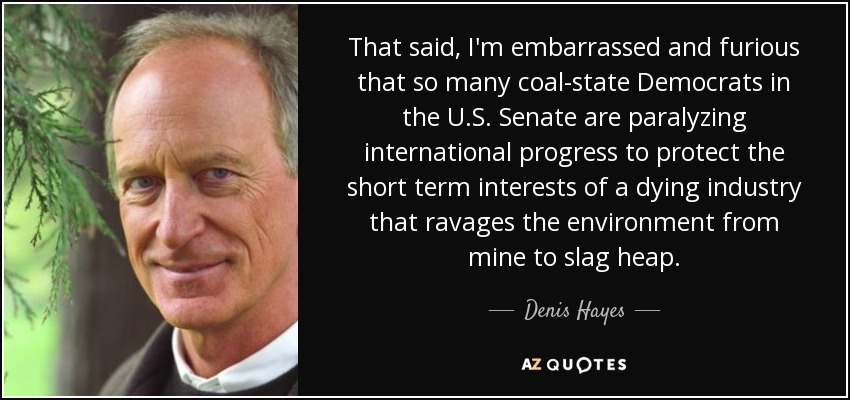 That said, I'm embarrassed and furious that so many coal-state Democrats in the U.S. Senate are paralyzing international progress to protect the short term interests of a dying industry that ravages the environment from mine to slag heap. - Denis Hayes