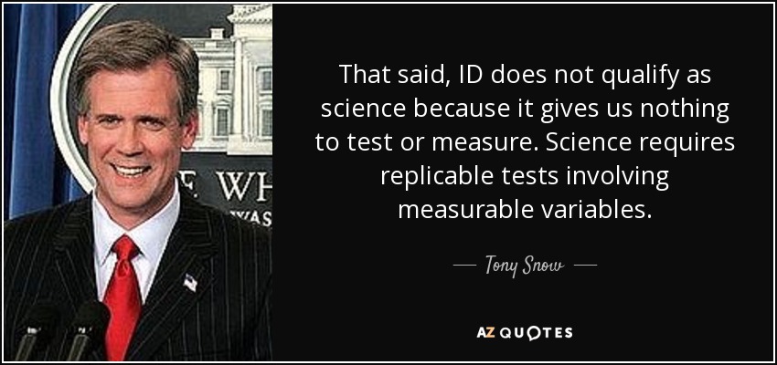 That said, ID does not qualify as science because it gives us nothing to test or measure. Science requires replicable tests involving measurable variables. - Tony Snow