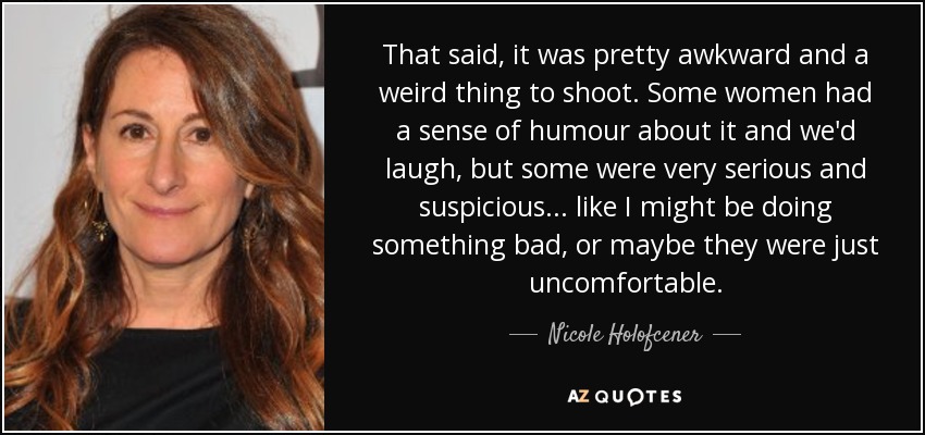 That said, it was pretty awkward and a weird thing to shoot. Some women had a sense of humour about it and we'd laugh, but some were very serious and suspicious... like I might be doing something bad, or maybe they were just uncomfortable. - Nicole Holofcener