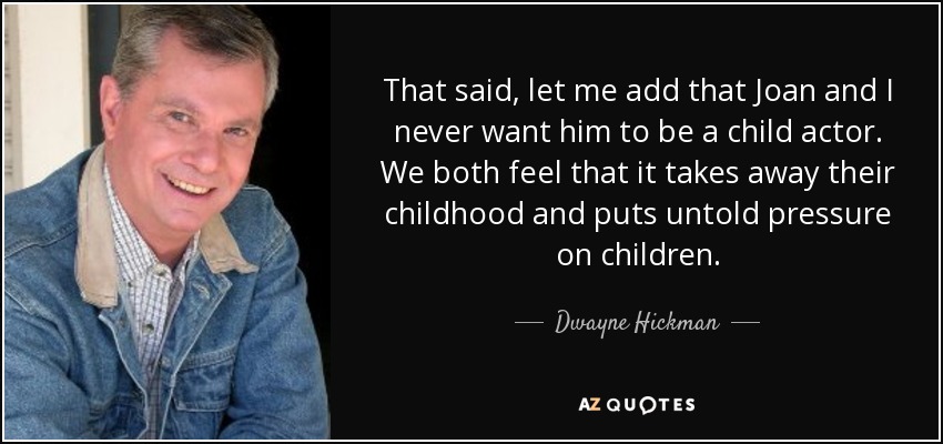 That said, let me add that Joan and I never want him to be a child actor. We both feel that it takes away their childhood and puts untold pressure on children. - Dwayne Hickman