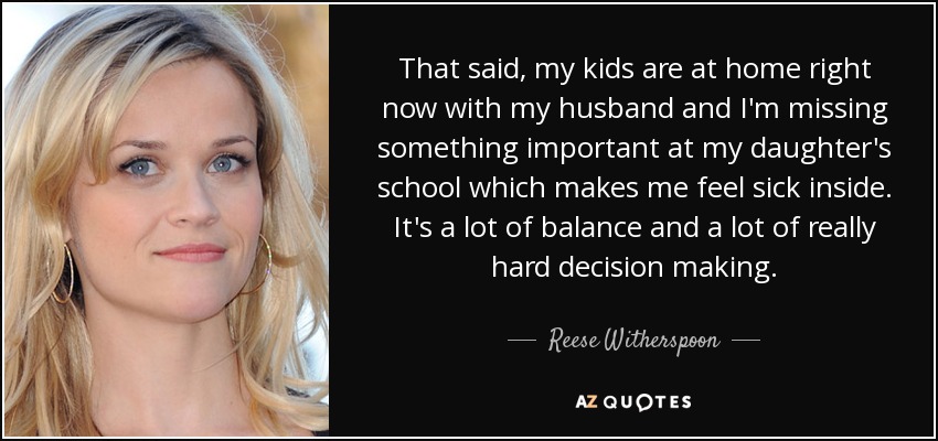 That said, my kids are at home right now with my husband and I'm missing something important at my daughter's school which makes me feel sick inside. It's a lot of balance and a lot of really hard decision making. - Reese Witherspoon